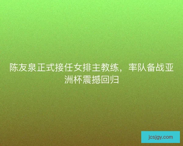 陈友泉正式接任女排主教练，率队备战亚洲杯震撼回归
