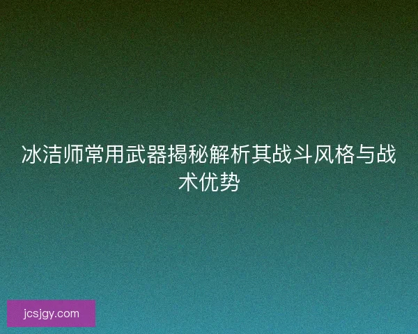 冰洁师常用武器揭秘解析其战斗风格与战术优势
