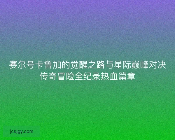 赛尔号卡鲁加的觉醒之路与星际巅峰对决传奇冒险全纪录热血篇章