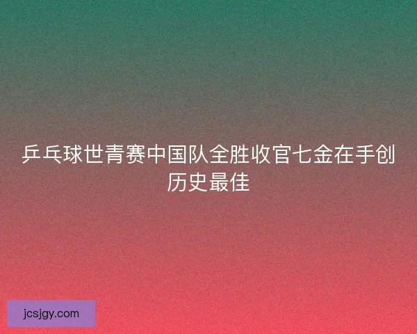 乒乓球世青赛中国队全胜收官七金在手创历史最佳