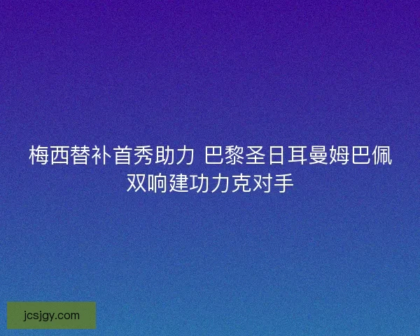 梅西替补首秀助力 巴黎圣日耳曼姆巴佩双响建功力克对手