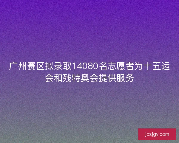 广州赛区拟录取14080名志愿者为十五运会和残特奥会提供服务