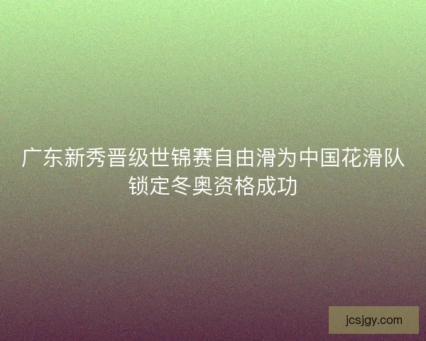 广东新秀晋级世锦赛自由滑为中国花滑队锁定冬奥资格成功